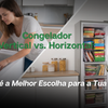 Congelador Vertical vs. Horizontal: Qual é a Melhor Escolha para a Tua Casa?